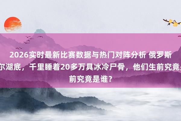 2026实时最新比赛数据与热门对阵分析 俄罗斯贝加尔湖底,千里睡着20多万具冰冷尸骨,他们生前究竟是谁?