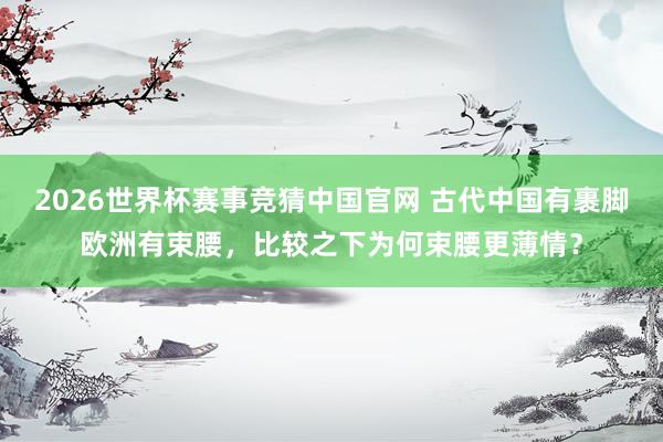 2026世界杯赛事竞猜中国官网 古代中国有裹脚欧洲有束腰,比较之下为何束腰更薄情?