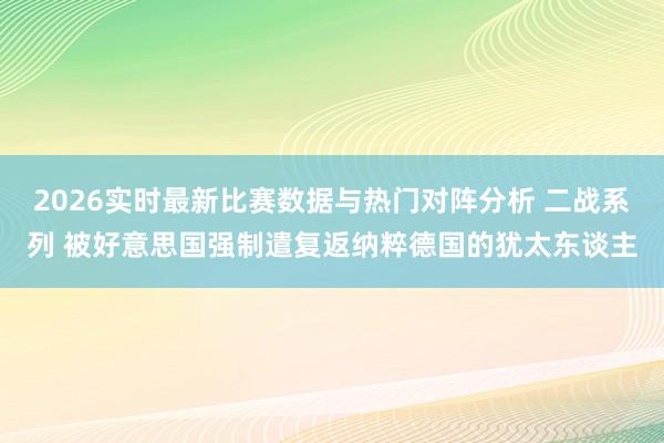 2026实时最新比赛数据与热门对阵分析 二战系列 被好意思国强制遣复返纳粹德国的犹太东谈主