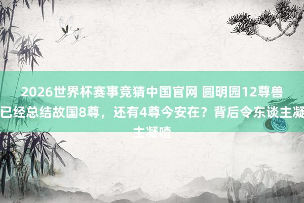 2026世界杯赛事竞猜中国官网 圆明园12尊兽首已经总结故国8尊,还有4尊今安在?背后令东谈主凝噎