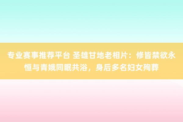 专业赛事推荐平台 圣雄甘地老相片:修皆禁欲永恒与青娥同眠共浴,身后多名妇女殉葬