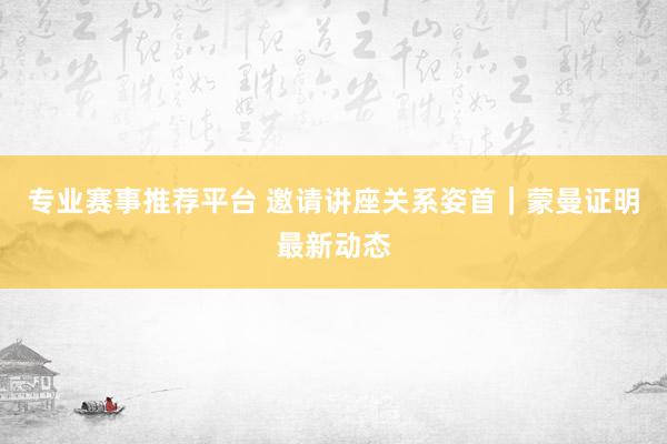 专业赛事推荐平台 邀请讲座关系姿首|蒙曼证明最新动态