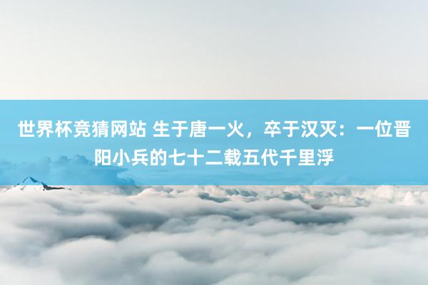 世界杯竞猜网站 生于唐一火,卒于汉灭:一位晋阳小兵的七十二载五代千里浮