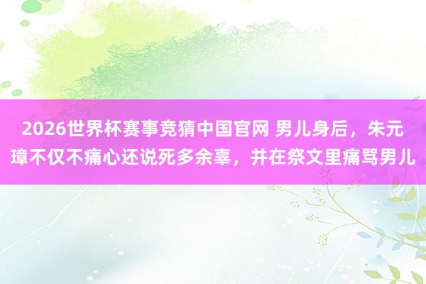 2026世界杯赛事竞猜中国官网 男儿身后,朱元璋不仅不痛心还说死多余辜,并在祭文里痛骂男儿