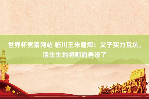 世界杯竞猜网站 临川王朱磐熚:父子实力互坑,活生生地将郡爵弄没了