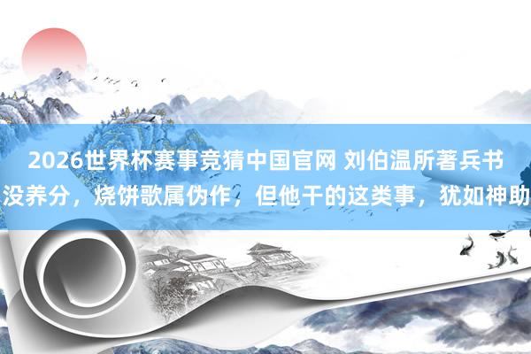 2026世界杯赛事竞猜中国官网 刘伯温所著兵书没养分,烧饼歌属伪作,但他干的这类事,犹如神助