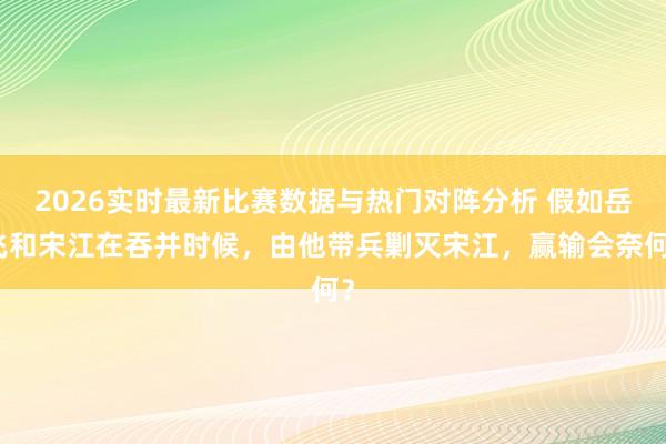 2026实时最新比赛数据与热门对阵分析 假如岳飞和宋江在吞并时候,由他带兵剿灭宋江,赢输会奈何?