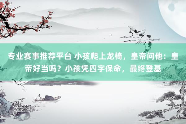 专业赛事推荐平台 小孩爬上龙椅,皇帝问他:皇帝好当吗?小孩凭四字保命,最终登基