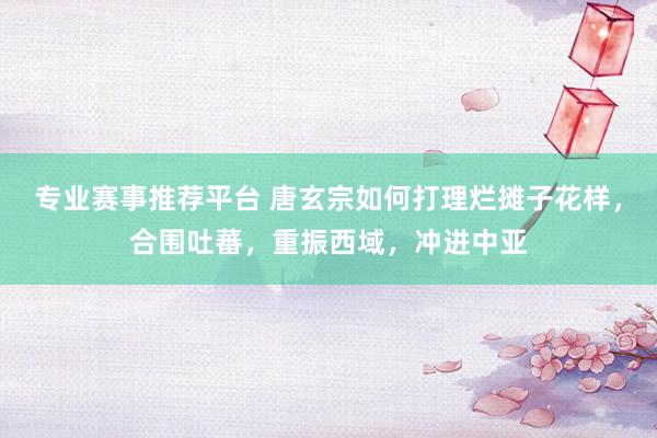 专业赛事推荐平台 唐玄宗如何打理烂摊子花样,合围吐蕃,重振西域,冲进中亚