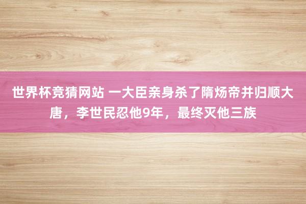 世界杯竞猜网站 一大臣亲身杀了隋炀帝并归顺大唐,李世民忍他9年,最终灭他三族
