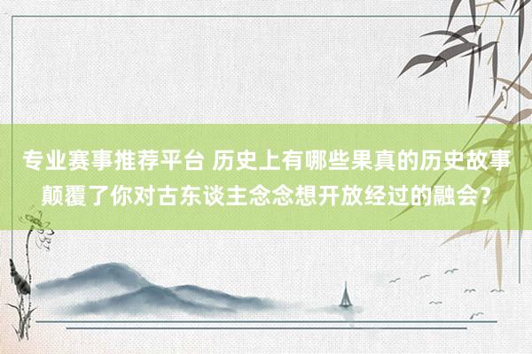 专业赛事推荐平台 历史上有哪些果真的历史故事颠覆了你对古东谈主念念想开放经过的融会?