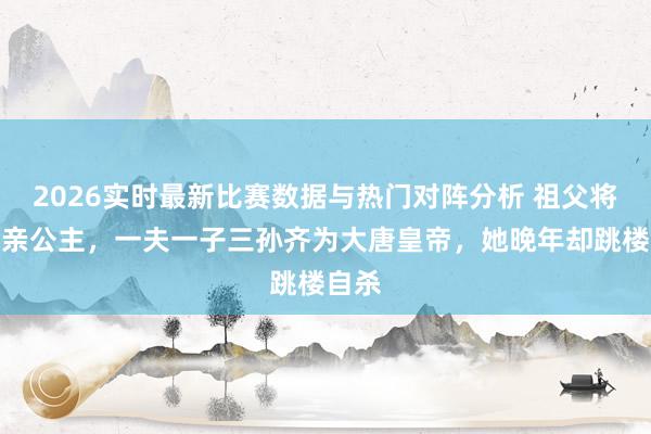 2026实时最新比赛数据与热门对阵分析 祖父将军母亲公主,一夫一子三孙齐为大唐皇帝,她晚年却跳楼自杀
