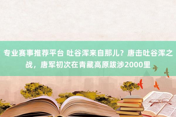 专业赛事推荐平台 吐谷浑来自那儿?唐击吐谷浑之战,唐军初次在青藏高原跋涉2000里