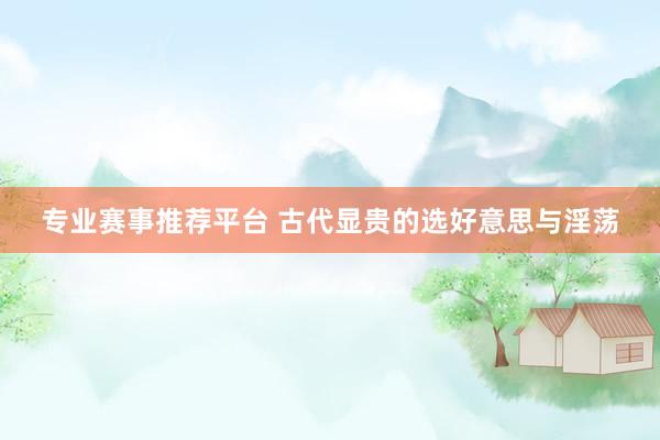 专业赛事推荐平台 古代显贵的选好意思与淫荡