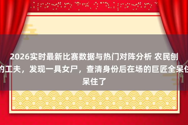 2026实时最新比赛数据与热门对阵分析 农民刨地的工夫,发现一具女尸,查清身份后在场的巨匠全呆住了