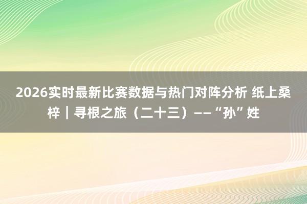 2026实时最新比赛数据与热门对阵分析 纸上桑梓|寻根之旅(二十三)——“孙”姓