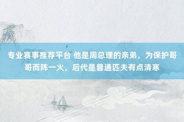 专业赛事推荐平台 他是周总理的亲弟,为保护哥哥而阵一火,后代是普通匹夫有点清寒