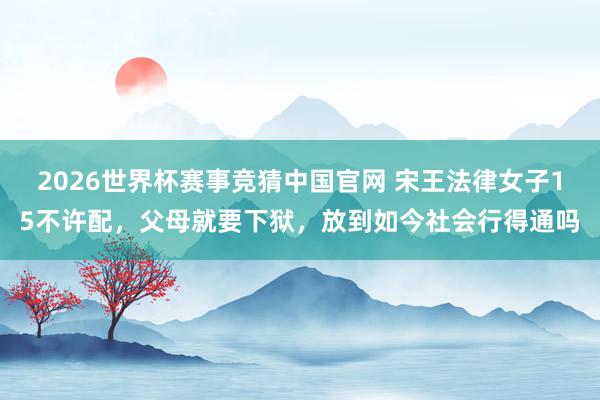 2026世界杯赛事竞猜中国官网 宋王法律女子15不许配,父母就要下狱,放到如今社会行得通吗