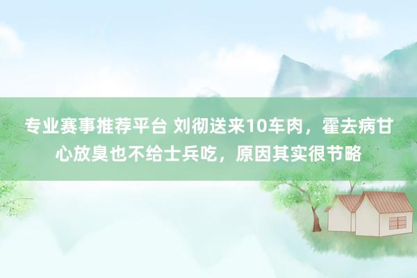 专业赛事推荐平台 刘彻送来10车肉,霍去病甘心放臭也不给士兵吃,原因其实很节略