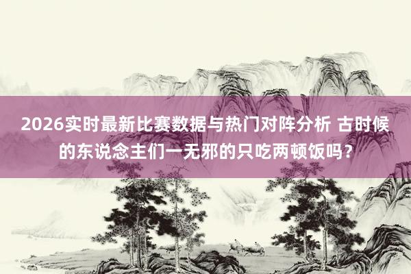 2026实时最新比赛数据与热门对阵分析 古时候的东说念主们一无邪的只吃两顿饭吗?
