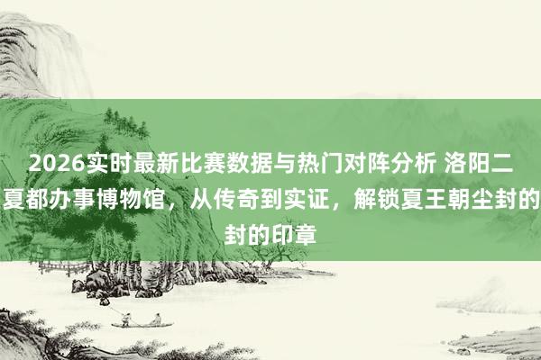 2026实时最新比赛数据与热门对阵分析 洛阳二里头夏都办事博物馆,从传奇到实证,解锁夏王朝尘封的印章