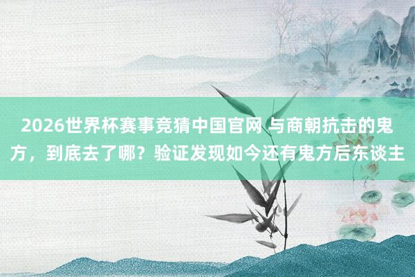 2026世界杯赛事竞猜中国官网 与商朝抗击的鬼方,到底去了哪?验证发现如今还有鬼方后东谈主