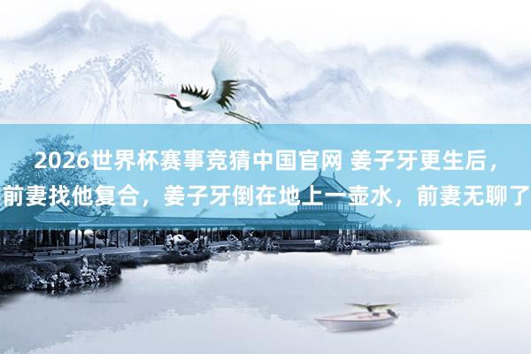 2026世界杯赛事竞猜中国官网 姜子牙更生后,前妻找他复合,姜子牙倒在地上一壶水,前妻无聊了