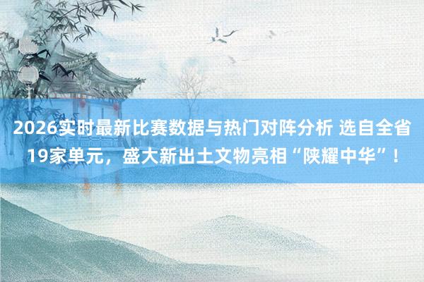 2026实时最新比赛数据与热门对阵分析 选自全省19家单元,盛大新出土文物亮相“陕耀中华”!