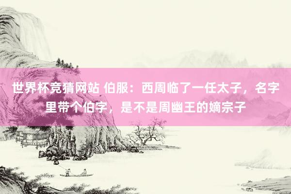 世界杯竞猜网站 伯服:西周临了一任太子,名字里带个伯字,是不是周幽王的嫡宗子