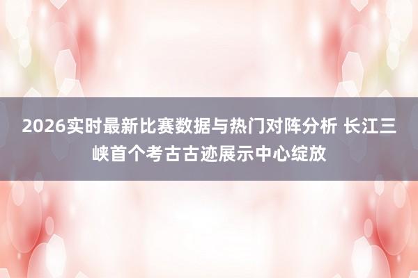 2026实时最新比赛数据与热门对阵分析 长江三峡首个考古古迹展示中心绽放