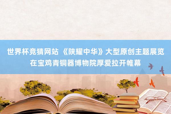 世界杯竞猜网站 《陕耀中华》大型原创主题展览在宝鸡青铜器博物院厚爱拉开帷幕