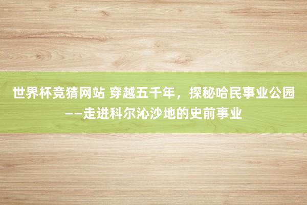 世界杯竞猜网站 穿越五千年,探秘哈民事业公园——走进科尔沁沙地的史前事业