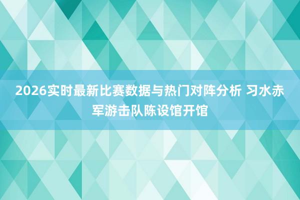 2026实时最新比赛数据与热门对阵分析 习水赤军游击队陈设馆开馆