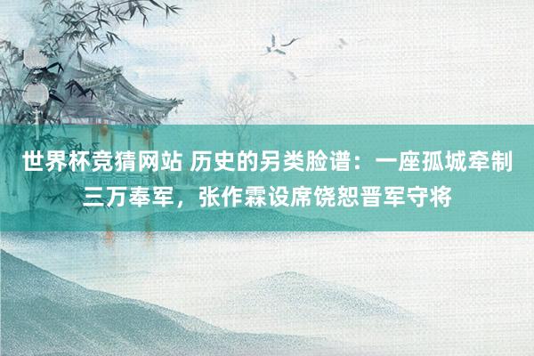 世界杯竞猜网站 历史的另类脸谱:一座孤城牵制三万奉军,张作霖设席饶恕晋军守将