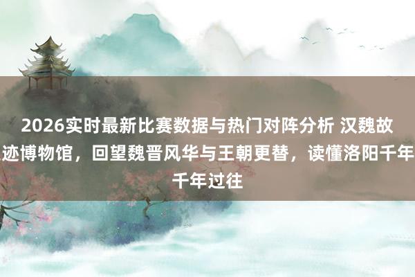 2026实时最新比赛数据与热门对阵分析 汉魏故城遗迹博物馆，回望魏晋风华与王朝更替，读懂洛阳千年过往