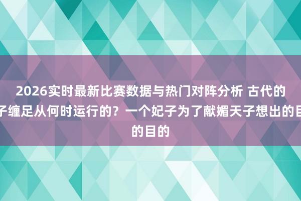 2026实时最新比赛数据与热门对阵分析 古代的女子缠足从何时运行的?一个妃子为了献媚天子想出的目的