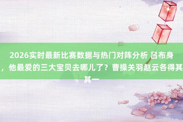 2026实时最新比赛数据与热门对阵分析 吕布身后,他最爱的三大宝贝去哪儿了?曹操关羽赵云各得其一