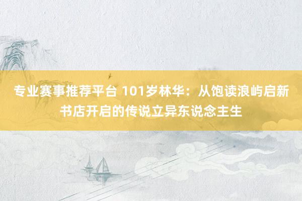 专业赛事推荐平台 101岁林华:从饱读浪屿启新书店开启的传说立异东说念主生