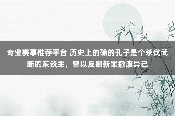 专业赛事推荐平台 历史上的确的孔子是个杀伐武断的东谈主,曾以反翻新罪撤废异己