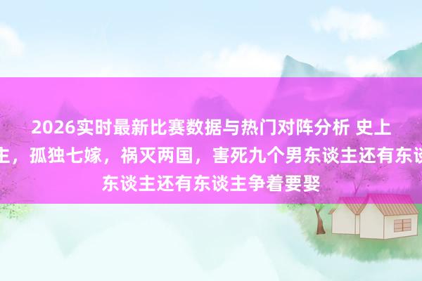 2026实时最新比赛数据与热门对阵分析 史上最好意思公主,孤独七嫁,祸灭两国,害死九个男东谈主还有东谈主争着要娶