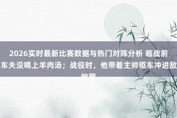 2026实时最新比赛数据与热门对阵分析 临战前,车夫没喝上羊肉汤;战役时,他带着主帅驱车冲进敌营