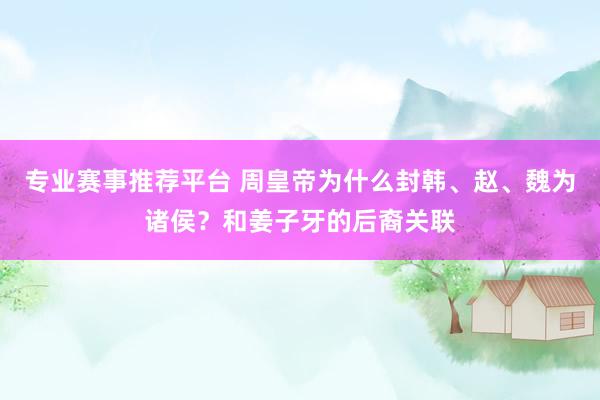专业赛事推荐平台 周皇帝为什么封韩、赵、魏为诸侯?和姜子牙的后裔关联