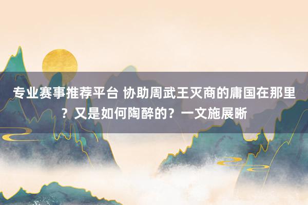 专业赛事推荐平台 协助周武王灭商的庸国在那里?又是如何陶醉的?一文施展晰