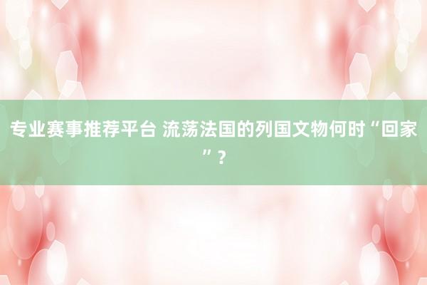 专业赛事推荐平台 流荡法国的列国文物何时“回家”?
