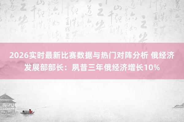 2026实时最新比赛数据与热门对阵分析 俄经济发展部部长:夙昔三年俄经济增长10%