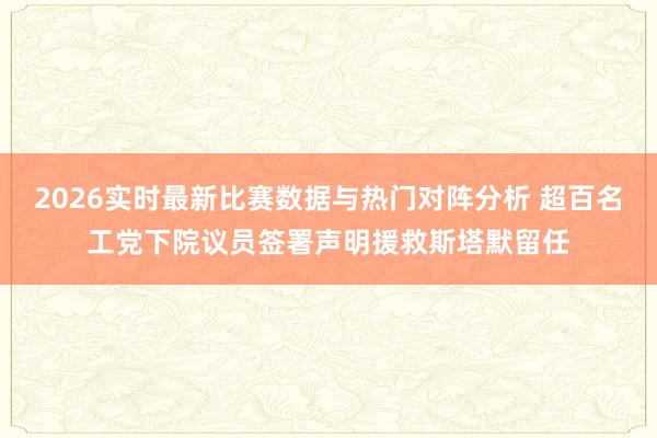 2026实时最新比赛数据与热门对阵分析 超百名工党下院议员签署声明援救斯塔默留任