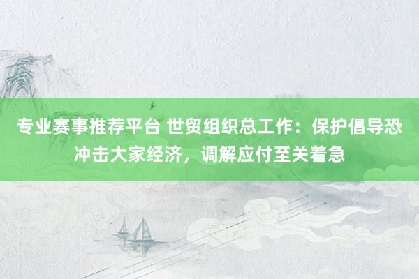 专业赛事推荐平台 世贸组织总工作:保护倡导恐冲击大家经济,调解应付至关着急