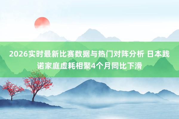 2026实时最新比赛数据与热门对阵分析 日本践诺家庭虚耗相聚4个月同比下滑