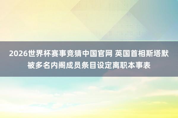 2026世界杯赛事竞猜中国官网 英国首相斯塔默被多名内阁成员条目设定离职本事表
