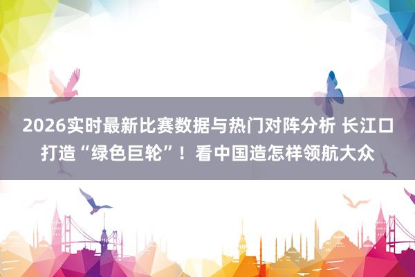 2026实时最新比赛数据与热门对阵分析 长江口打造“绿色巨轮”！看中国造怎样领航大众